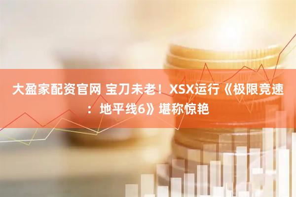 大盈家配资官网 宝刀未老！XSX运行《极限竞速：地平线6》堪称惊艳