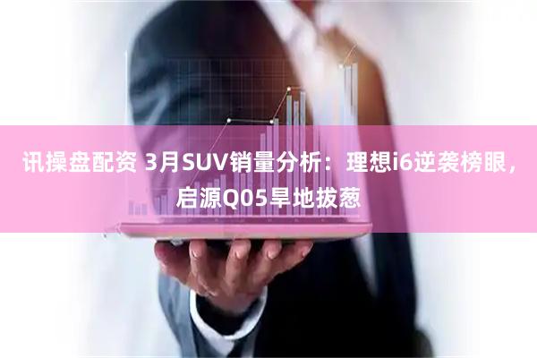 讯操盘配资 3月SUV销量分析：理想i6逆袭榜眼，启源Q05旱地拔葱