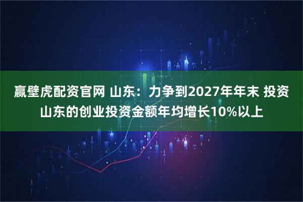 赢壁虎配资官网 山东：力争到2027年年末 投资山东的创业投资金额年均增长10%以上