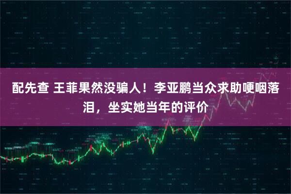 配先查 王菲果然没骗人！李亚鹏当众求助哽咽落泪，坐实她当年的评价