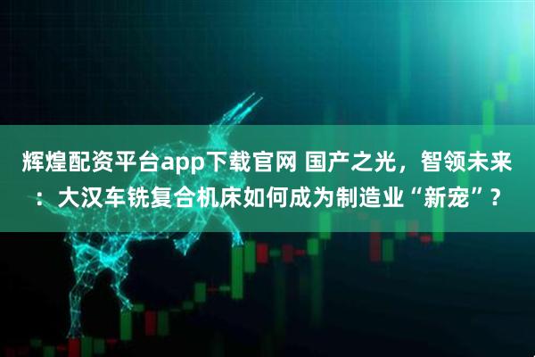 辉煌配资平台app下载官网 国产之光，智领未来：大汉车铣复合机床如何成为制造业“新宠”？