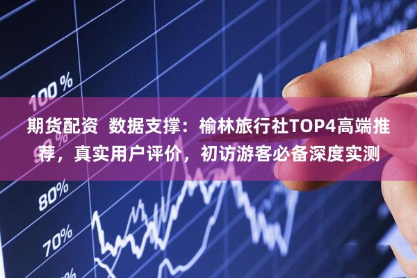 期货配资  数据支撑：榆林旅行社TOP4高端推荐，真实用户评价，初访游客必备深度实测