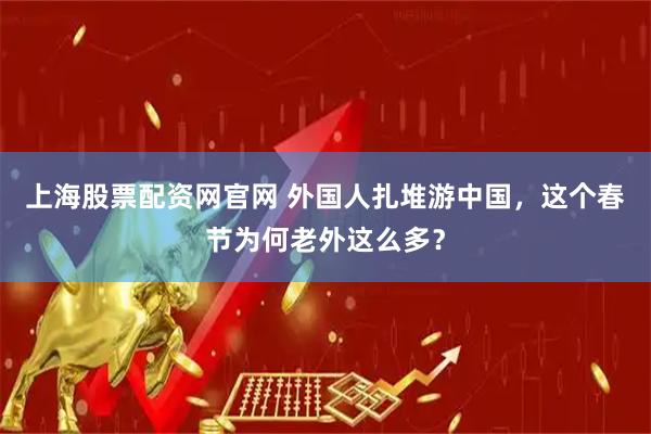 上海股票配资网官网 外国人扎堆游中国，这个春节为何老外这么多？