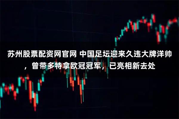 苏州股票配资网官网 中国足坛迎来久违大牌洋帅，曾带多特拿欧冠冠军，已亮相新去处