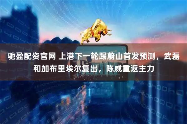 驰盈配资官网 上港下一轮踢蔚山首发预测，武磊和加布里埃尔复出，陈威重返主力