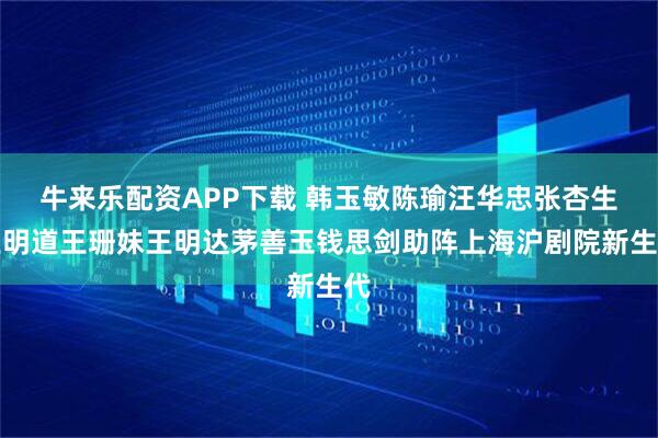 牛来乐配资APP下载 韩玉敏陈瑜汪华忠张杏生王明道王珊妹王明达茅善玉钱思剑助阵上海沪剧院新生代