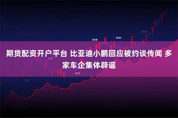 期货配资开户平台 比亚迪小鹏回应被约谈传闻 多家车企集体辟谣