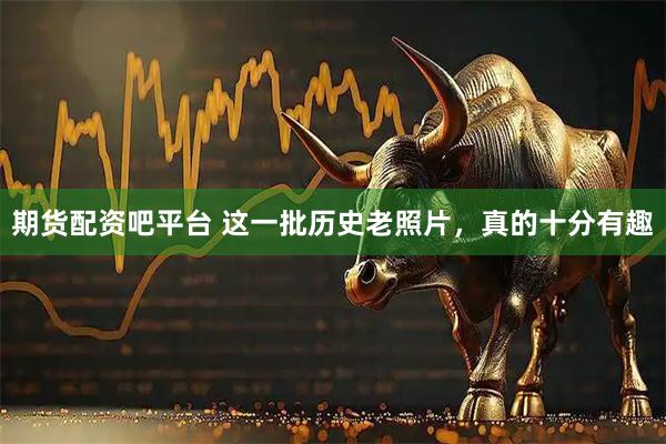 期货配资吧平台 这一批历史老照片，真的十分有趣