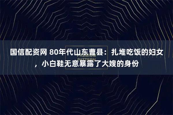 国信配资网 80年代山东曹县：扎堆吃饭的妇女，小白鞋无意暴露了大嫂的身份